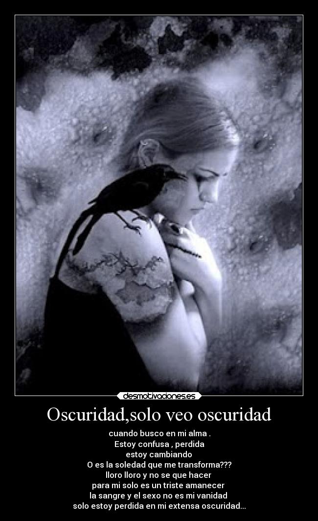 Oscuridad,solo veo oscuridad - cuando busco en mi alma .
Estoy confusa , perdida
estoy cambiando
O es la soledad que me transforma???
lloro lloro y no se que hacer
para mi solo es un triste amanecer
la sangre y el sexo no es mi vanidad
solo estoy perdida en mi extensa oscuridad...