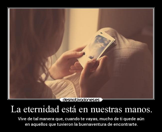 La eternidad está en nuestras manos. - Vive de tal manera que, cuando te vayas, mucho de ti quede aún
en aquellos que tuvieron la buenaventura de encontrarte.