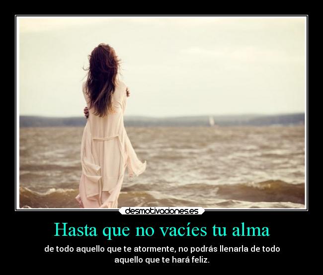 Hasta que no vacíes tu alma - de todo aquello que te atormente, no podrás llenarla de todo
aquello que te hará feliz.