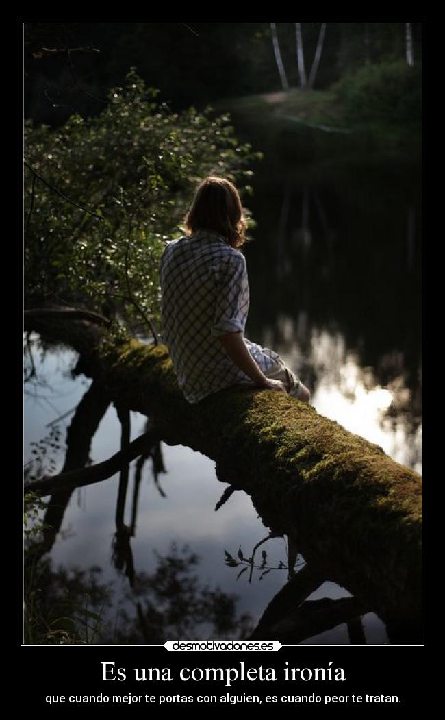 Es una completa ironía - que cuando mejor te portas con alguien, es cuando peor te tratan.