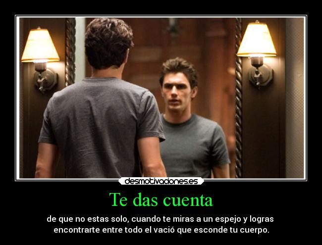 Te das cuenta - de que no estas solo, cuando te miras a un espejo y logras 
encontrarte entre todo el vació que esconde tu cuerpo.