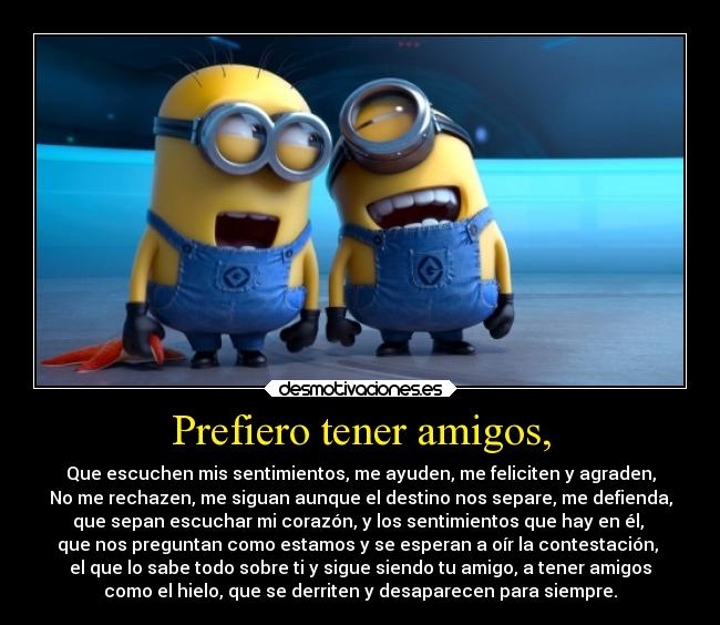 Prefiero tener amigos, - Que escuchen mis sentimientos, me ayuden, me feliciten y agraden,
No me rechazen, me siguan aunque el destino nos separe, me defienda,
que sepan escuchar mi corazón, y los sentimientos que hay en él, 
que nos preguntan como estamos y se esperan a oír la contestación, 
el que lo sabe todo sobre ti y sigue siendo tu amigo, a tener amigos
como el hielo, que se derriten y desaparecen para siempre.