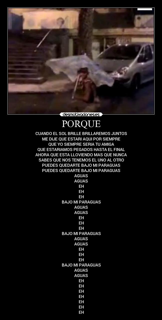 PORQUE - CUANDO EL SOL BRILLE BRILLAREMOS JUNTOS
ME DIJE QUE ESTARI AQUI POR SIEMPRE
QUE YO SIEMPRE SERIA TU AMIGA
QUE ESTARIAMOS PEGADOS HASTA EL FINAL
AHORA QUE ESTA LLOVIENDO MAS QUE NUNCA
SABES QUE NOS TENEMOS EL UNO AL OTRO
PUEDES QUEDARTE BAJO MI PARAGUAS
PUEDES QUEDARTE BAJO MI PARAGUAS
AGUAS
AGUAS
EH
EH
EH
BAJO MI PARAGUAS
AGUAS
AGUAS
EH
EH
EH
BAJO MI PARAGUAS
AGUAS
AGUAS
EH
EH
EH
BAJO MI PARAGUAS
AGUAS
AGUAS
EH
EH
EH
EH
EH
EH
EH