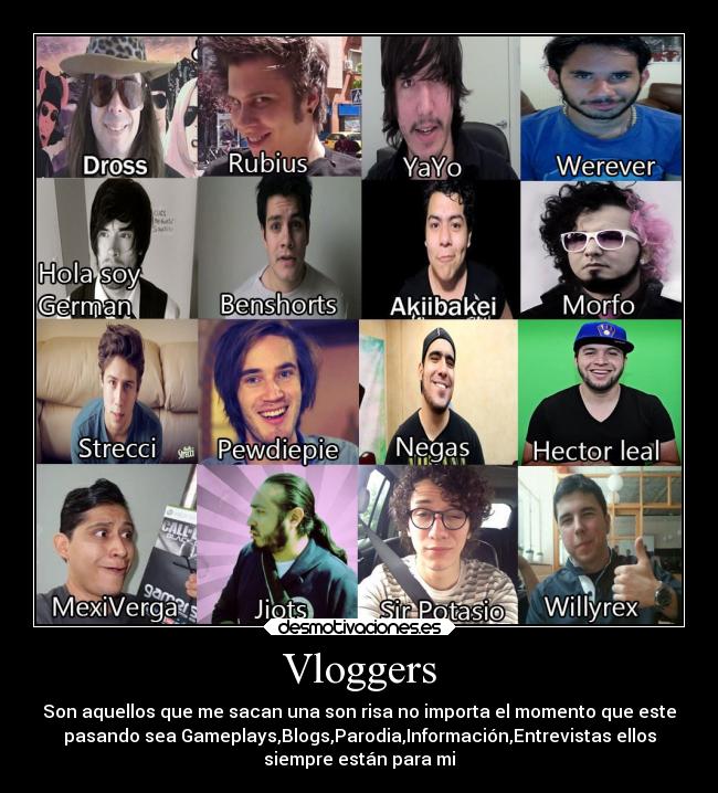 Vloggers - Son aquellos que me sacan una son risa no importa el momento que este
pasando sea Gameplays,Blogs,Parodia,Información,Entrevistas ellos
siempre están para mi