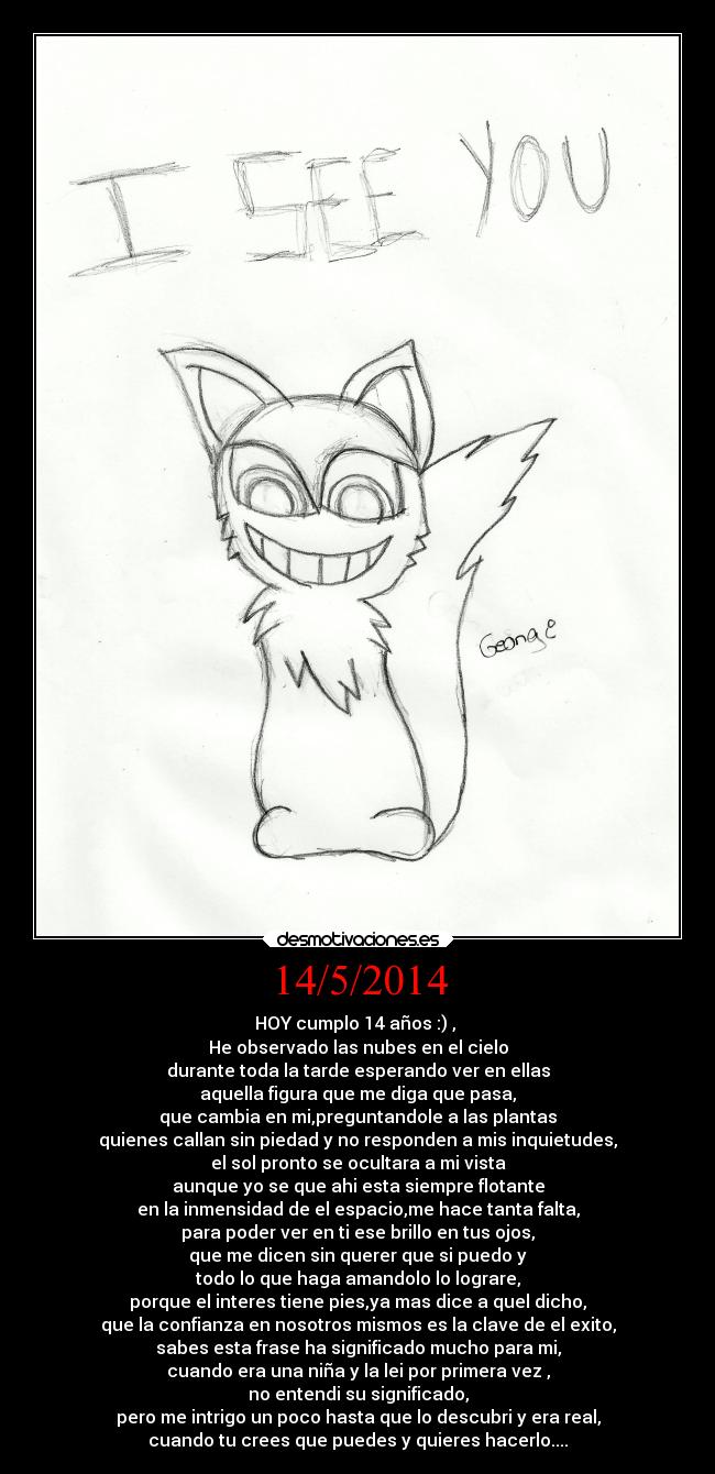 14/5/2014 - HOY cumplo 14 años :) ,
He observado las nubes en el cielo
durante toda la tarde esperando ver en ellas
aquella figura que me diga que pasa,
que cambia en mi,preguntandole a las plantas
quienes callan sin piedad y no responden a mis inquietudes,
el sol pronto se ocultara a mi vista
aunque yo se que ahi esta siempre flotante
en la inmensidad de el espacio,me hace tanta falta,
para poder ver en ti ese brillo en tus ojos,
que me dicen sin querer que si puedo y
todo lo que haga amandolo lo lograre,
porque el interes tiene pies,ya mas dice a quel dicho,
que la confianza en nosotros mismos es la clave de el exito,
sabes esta frase ha significado mucho para mi,
cuando era una niña y la lei por primera vez ,
no entendi su significado,
pero me intrigo un poco hasta que lo descubri y era real,
cuando tu crees que puedes y quieres hacerlo....