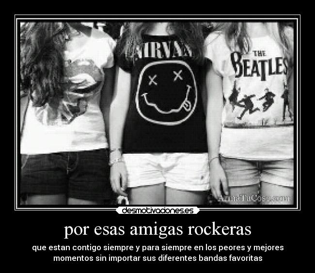 por esas amigas rockeras - que estan contigo siempre y para siempre en los peores y mejores
momentos sin importar sus diferentes bandas favoritas