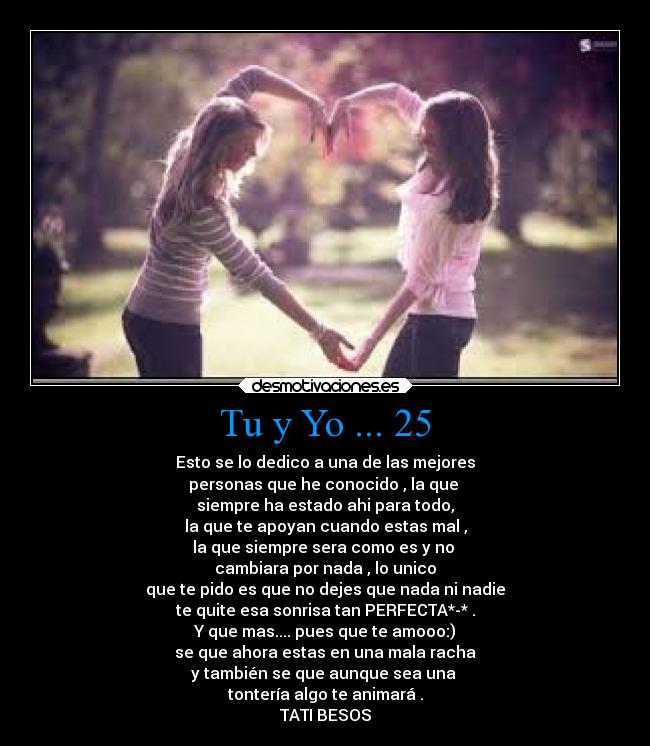 Tu y Yo ... 25 - Esto se lo dedico a una de las mejores
personas que he conocido , la que
siempre ha estado ahi para todo,
la que te apoyan cuando estas mal ,
la que siempre sera como es y no
cambiara por nada , lo unico
que te pido es que no dejes que nada ni nadie
te quite esa sonrisa tan PERFECTA*-* .
Y que mas.... pues que te amooo:)
se que ahora estas en una mala racha
y también se que aunque sea una
tontería algo te animará .
TATI BESOS