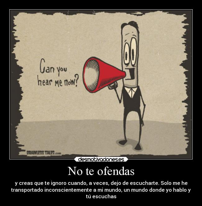 No te ofendas - y creas que te ignoro cuando, a veces, dejo de escucharte. Solo me he
transportado inconscientemente a mi mundo, un mundo donde yo hablo y
tú escuchas