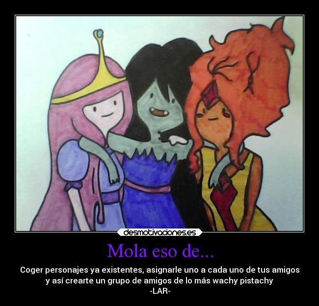 Mola eso de... - Coger personajes ya existentes, asignarle uno a cada uno de tus amigos
y así crearte un grupo de amigos de lo más wachy pistachy
-LAR-