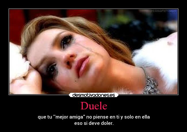 Duele - que tu mejor amiga no piense en ti y solo en ella
eso si deve doler.