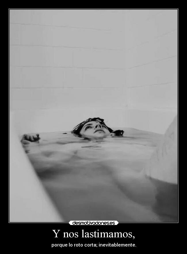 Y nos lastimamos, - porque lo roto corta; inevitablemente.