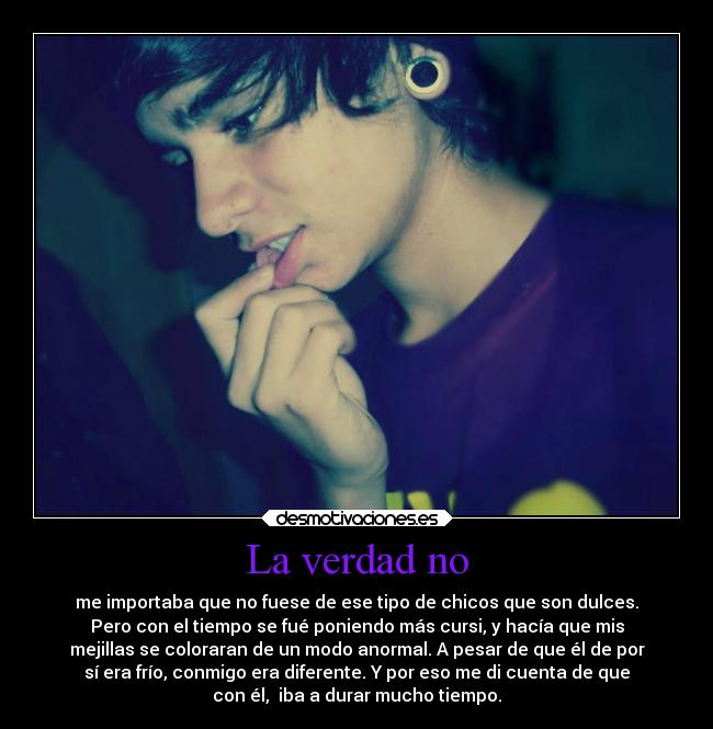 La verdad no - me importaba que no fuese de ese tipo de chicos que son dulces.
Pero con el tiempo se fué poniendo más cursi, y hacía que mis
mejillas se coloraran de un modo anormal. A pesar de que él de por
sí era frío, conmigo era diferente. Y por eso me di cuenta de que
con él,  iba a durar mucho tiempo.