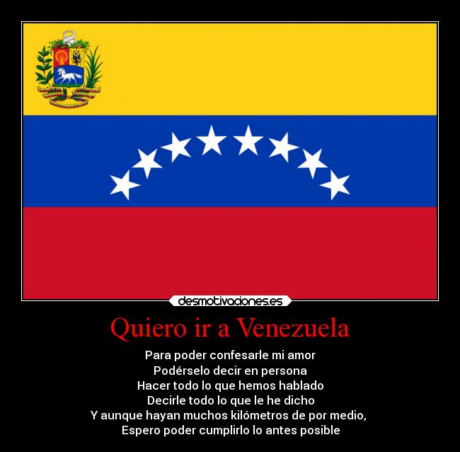 Quiero ir a Venezuela - Para poder confesarle mi amor
Podérselo decir en persona
Hacer todo lo que hemos hablado
Decirle todo lo que le he dicho
Y aunque hayan muchos kilómetros de por medio, 
Espero poder cumplirlo lo antes posible