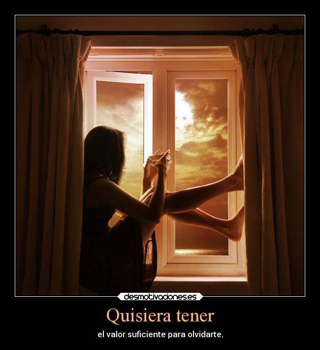 Quisiera tener - el valor suficiente para olvidarte.