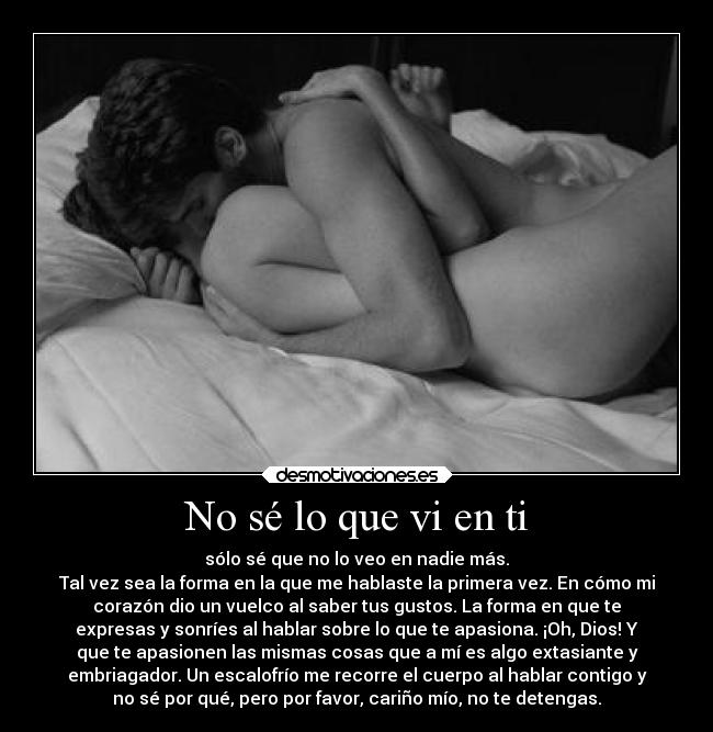 No sé lo que vi en ti - sólo sé que no lo veo en nadie más.
Tal vez sea la forma en la que me hablaste la primera vez. En cómo mi
corazón dio un vuelco al saber tus gustos. La forma en que te
expresas y sonríes al hablar sobre lo que te apasiona. ¡Oh, Dios! Y
que te apasionen las mismas cosas que a mí es algo extasiante y
embriagador. Un escalofrío me recorre el cuerpo al hablar contigo y
no sé por qué, pero por favor, cariño mío, no te detengas.