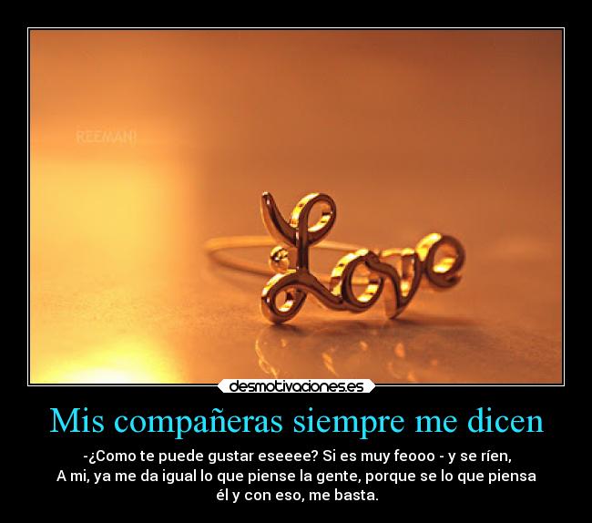 Mis compañeras siempre me dicen - -¿Como te puede gustar eseeee? Si es muy feooo - y se ríen,
A mi, ya me da igual lo que piense la gente, porque se lo que piensa
él y con eso, me basta.