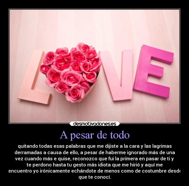 A pesar de todo - quitando todas esas palabras que me dijiste a la cara y las lagrimas
derramadas a causa de ello, a pesar de haberme ignorado más de una
vez cuando más e quise, reconozco que fui la primera en pasar de ti y
te perdono hasta tu gesto más idiota que me hirió y aquí me
encuentro yo irónicamente echándote de menos como de costumbre desde
que te conocí.