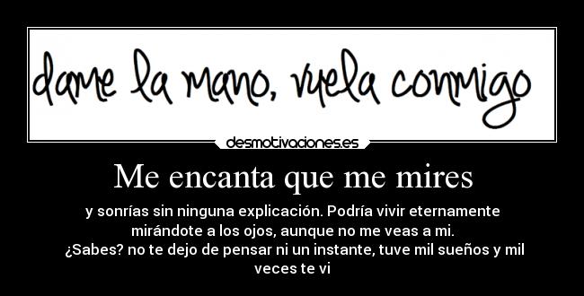Me encanta que me mires - y sonrías sin ninguna explicación. Podría vivir eternamente
mirándote a los ojos, aunque no me veas a mi.
¿Sabes? no te dejo de pensar ni un instante, tuve mil sueños y mil
veces te vi
