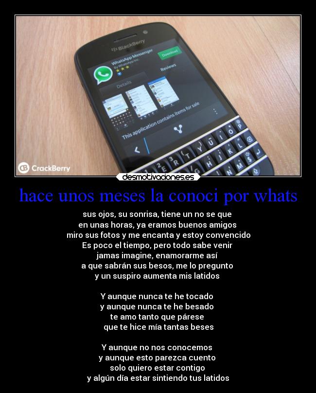 hace unos meses la conoci por whats - sus ojos, su sonrisa, tiene un no se que
en unas horas, ya eramos buenos amigos
miro sus fotos y me encanta y estoy convencido
Es poco el tiempo, pero todo sabe venir
jamas imagine, enamorarme así
a que sabrán sus besos, me lo pregunto
y un suspiro aumenta mis latidos
Y aunque nunca te he tocado
y aunque nunca te he besado
te amo tanto que párese
que te hice mía tantas beses
Y aunque no nos conocemos
y aunque esto parezca cuento
solo quiero estar contigo
y algún día estar sintiendo tus latidos