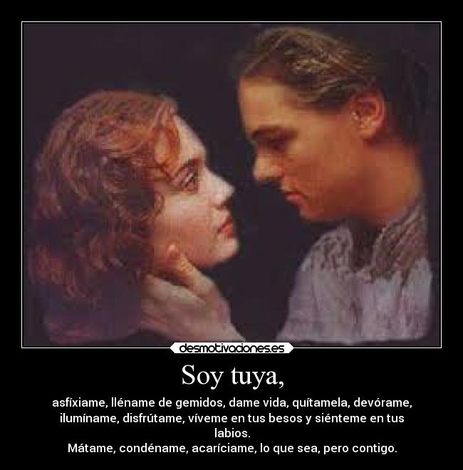 Soy tuya, - asfíxiame, lléname de gemidos, dame vida, quítamela, devórame,
ilumíname, disfrútame, víveme en tus besos y siénteme en tus
labios.
Mátame, condéname, acaríciame, lo que sea, pero contigo.