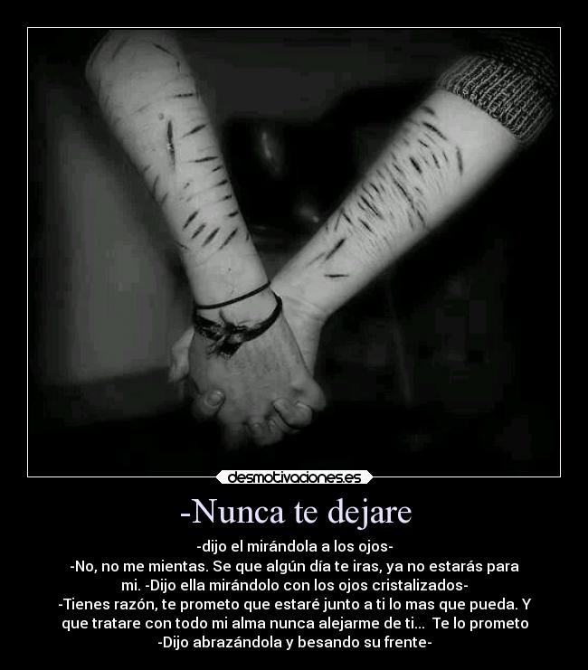 -Nunca te dejare - -dijo el mirándola a los ojos-
-No, no me mientas. Se que algún día te iras, ya no estarás para
mi. -Dijo ella mirándolo con los ojos cristalizados-
-Tienes razón, te prometo que estaré junto a ti lo mas que pueda. Y
que tratare con todo mi alma nunca alejarme de ti...  Te lo prometo
-Dijo abrazándola y besando su frente-