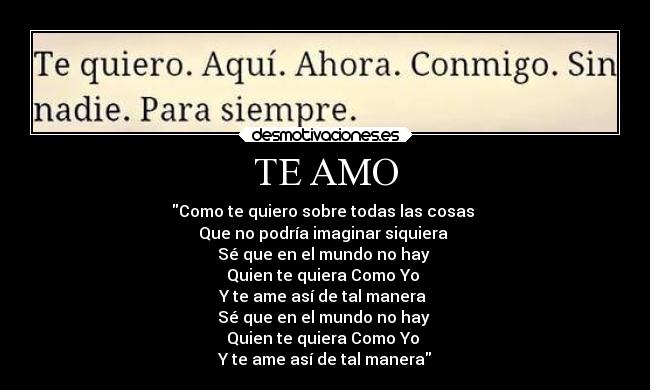 TE AMO - Como te quiero sobre todas las cosas
Que no podría imaginar siquiera
Sé que en el mundo no hay
Quien te quiera Como Yo
Y te ame así de tal manera
Sé que en el mundo no hay
Quien te quiera Como Yo
Y te ame así de tal manera
