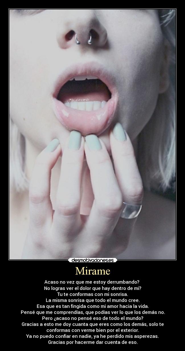 Mirame - Acaso no vez que me estoy derrumbando? 
No logras ver el dolor que hay dentro de mi?
Tu te conformas con mi sonrisa.
La misma sonrisa que todo el mundo cree.
Esa que es tan fingida como mi amor hacia la vida.
Pensé que me comprendías, que podías ver lo que los demás no.
Pero ¿acaso no pensé eso de todo el mundo?
Gracias a esto me doy cuanta que eres como los demás, solo te
conformas con verme bien por el exterior.
Ya no puedo confiar en nadie, ya he perdido mis asperezas.
Gracias por hacerme dar cuenta de eso.