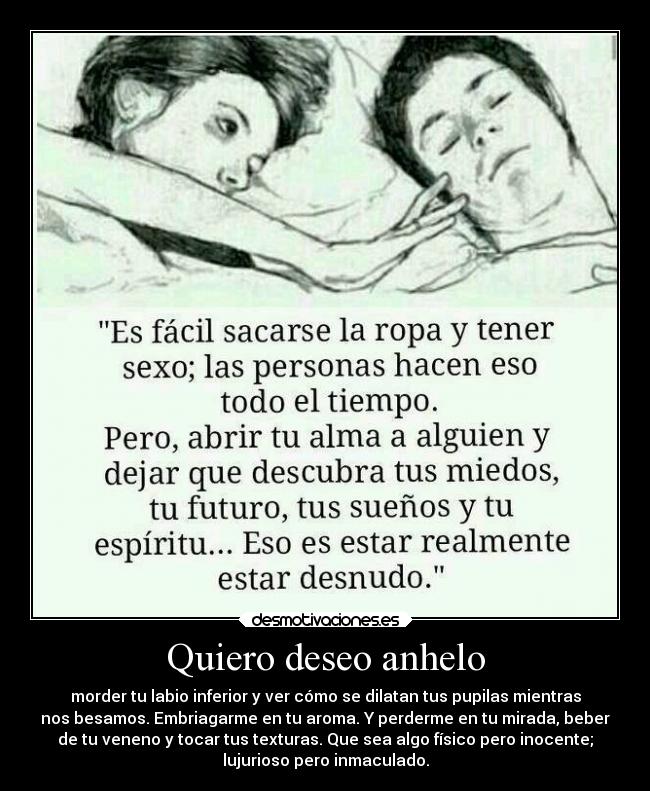 Quiero deseo anhelo - morder tu labio inferior y ver cómo se dilatan tus pupilas mientras
nos besamos. Embriagarme en tu aroma. Y perderme en tu mirada, beber
de tu veneno y tocar tus texturas. Que sea algo físico pero inocente;
lujurioso pero inmaculado.