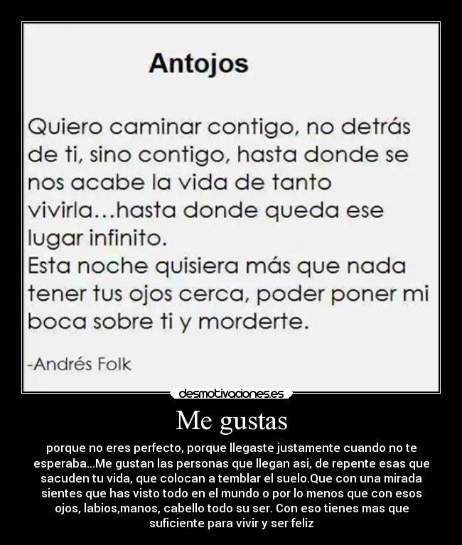 Me gustas - porque no eres perfecto, porque llegaste justamente cuando no te
esperaba...Me gustan las personas que llegan asi, de repente esas que
sacuden tu vida, que colocan a temblar el suelo.Que con una mirada
sientes que has visto todo en el mundo o por lo menos que con esos
ojos, labios,manos, cabello todo su ser. Con eso tienes mas que
suficiente para vivir y ser feliz