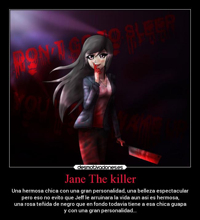 Jane The killer - Una hermosa chica con una gran personalidad, una belleza espectacular
pero eso no evito que Jeff le arruinara la vida aun asi es hermosa,
una rosa teñida de negro que en fondo todavia tiene a esa chica guapa
y con una gran personalidad...