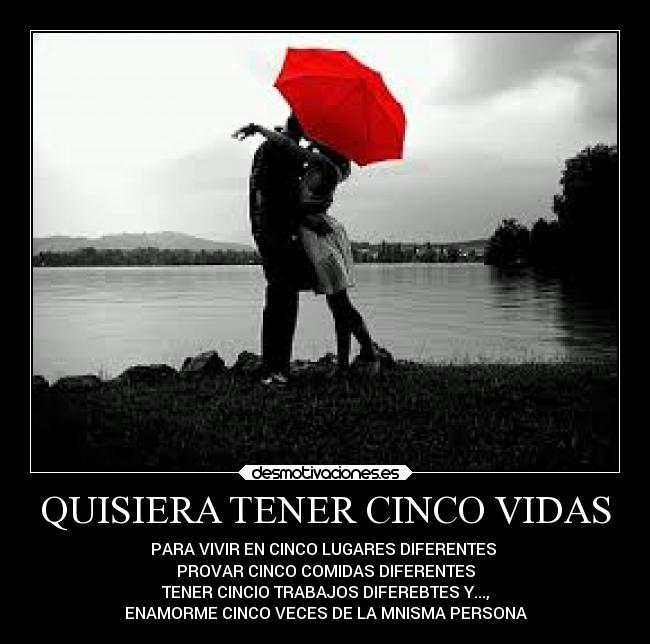QUISIERA TENER CINCO VIDAS - PARA VIVIR EN CINCO LUGARES DIFERENTES
PROVAR CINCO COMIDAS DIFERENTES
TENER CINCIO TRABAJOS DIFEREBTES Y...,
ENAMORME CINCO VECES DE LA MNISMA PERSONA