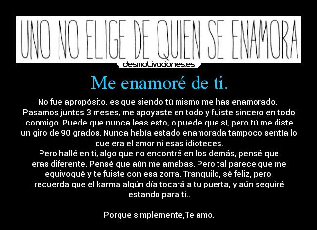 Me enamoré de ti. - No fue apropósito, es que siendo tú mismo me has enamorado.
Pasamos juntos 3 meses, me apoyaste en todo y fuiste sincero en todo
conmigo. Puede que nunca leas esto, o puede que sí, pero tú me diste
un giro de 90 grados. Nunca había estado enamorada tampoco sentía lo
que era el amor ni esas idioteces.
Pero hallé en ti, algo que no encontré en los demás, pensé que
eras diferente. Pensé que aún me amabas. Pero tal parece que me
equivoqué y te fuiste con esa zorra. Tranquilo, sé feliz, pero
recuerda que el karma algún día tocará a tu puerta, y aún seguiré
estando para ti..
Porque simplemente,Te amo.