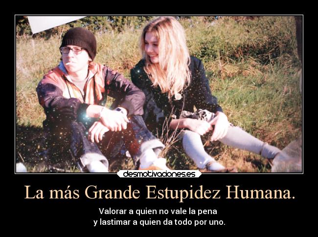La más Grande Estupidez Humana. - Valorar a quien no vale la pena
y lastimar a quien da todo por uno.