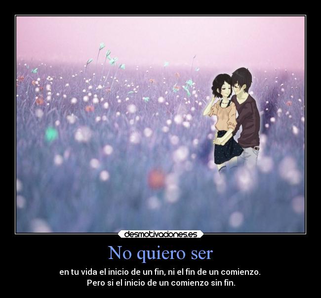 No quiero ser - en tu vida el inicio de un fin, ni el fin de un comienzo. 
Pero si el inicio de un comienzo sin fin.