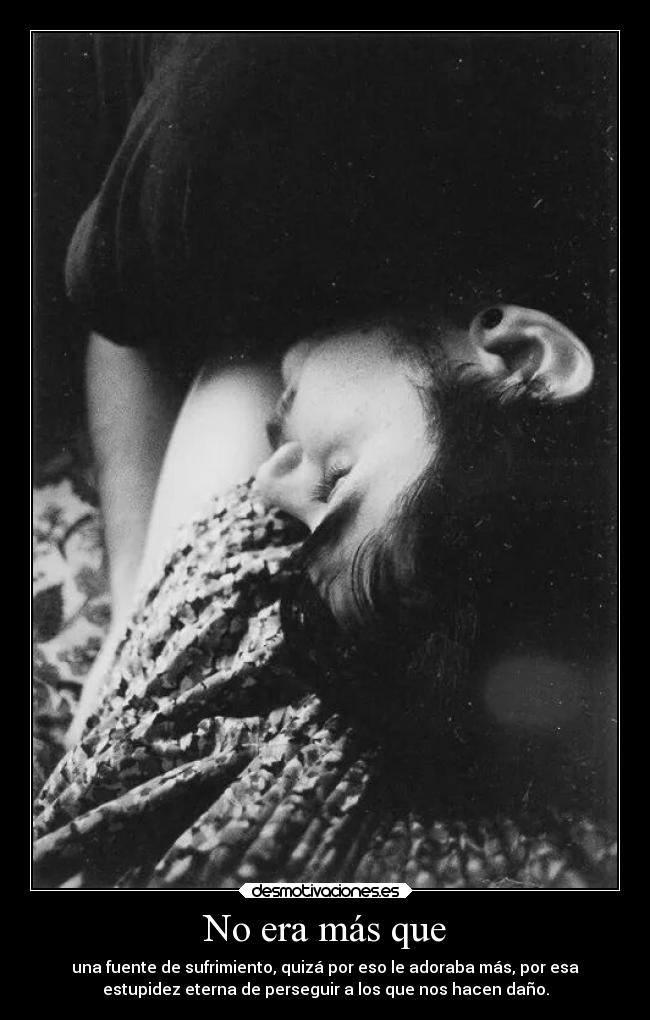 No era más que - una fuente de sufrimiento, quizá por eso le adoraba más, por esa
estupidez eterna de perseguir a los que nos hacen daño.