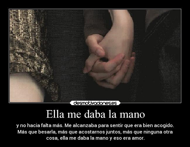 Ella me daba la mano - y no hacia falta más. Me alcanzaba para sentir que era bien acogido.
Más que besarla, más que acostarnos juntos, más que ninguna otra
cosa, ella me daba la mano y eso era amor.