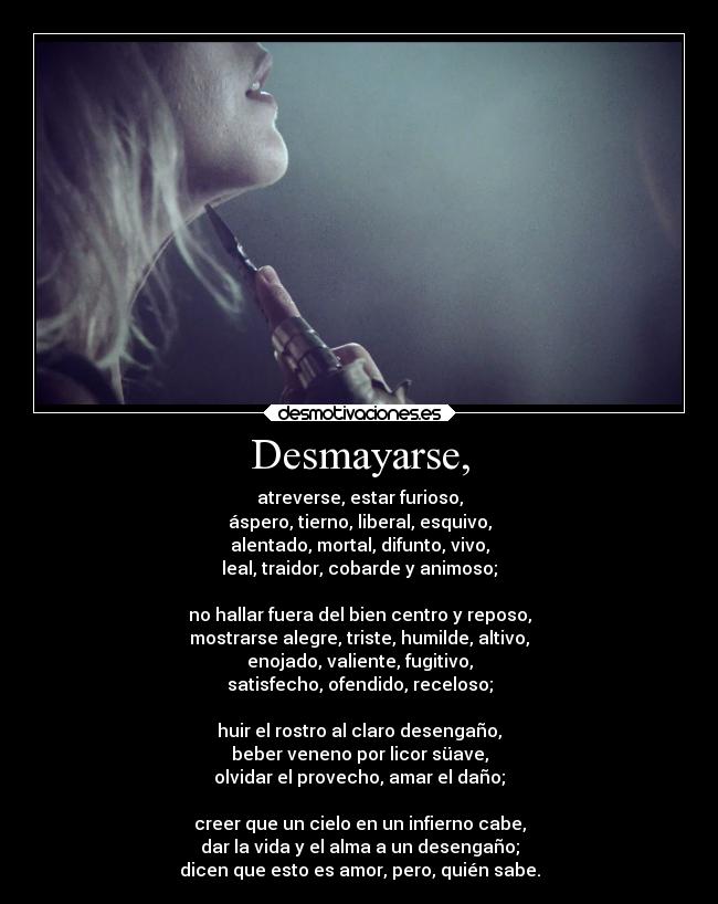 Desmayarse, - atreverse, estar furioso,
áspero, tierno, liberal, esquivo,
alentado, mortal, difunto, vivo,
leal, traidor, cobarde y animoso;
no hallar fuera del bien centro y reposo,
mostrarse alegre, triste, humilde, altivo,
enojado, valiente, fugitivo,
satisfecho, ofendido, receloso;
huir el rostro al claro desengaño,
beber veneno por licor süave,
olvidar el provecho, amar el daño;
creer que un cielo en un infierno cabe,
dar la vida y el alma a un desengaño;
dicen que esto es amor, pero, quién sabe.