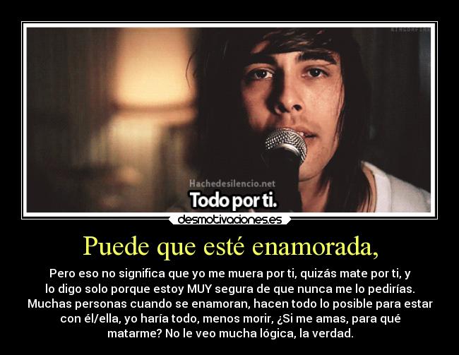 Puede que esté enamorada, - Pero eso no significa que yo me muera por ti, quizás mate por ti, y
lo digo solo porque estoy MUY segura de que nunca me lo pedirías.
Muchas personas cuando se enamoran, hacen todo lo posible para estar
con él/ella, yo haría todo, menos morir, ¿Si me amas, para qué
matarme? No le veo mucha lógica, la verdad.