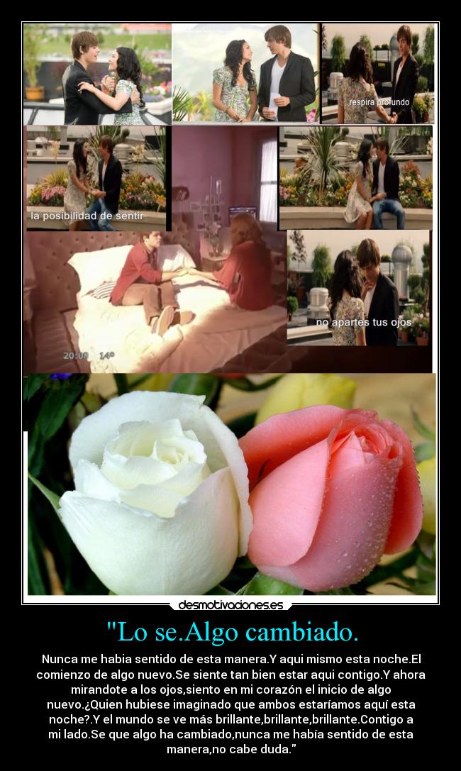 Lo se.Algo cambiado. - Nunca me habia sentido de esta manera.Y aqui mismo esta noche.El
comienzo de algo nuevo.Se siente tan bien estar aqui contigo.Y ahora
mirandote a los ojos,siento en mi corazón el inicio de algo
nuevo.¿Quien hubiese imaginado que ambos estaríamos aquí esta
noche?.Y el mundo se ve más brillante,brillante,brillante.Contigo a
mi lado.Se que algo ha cambiado,nunca me había sentido de esta
manera,no cabe duda.