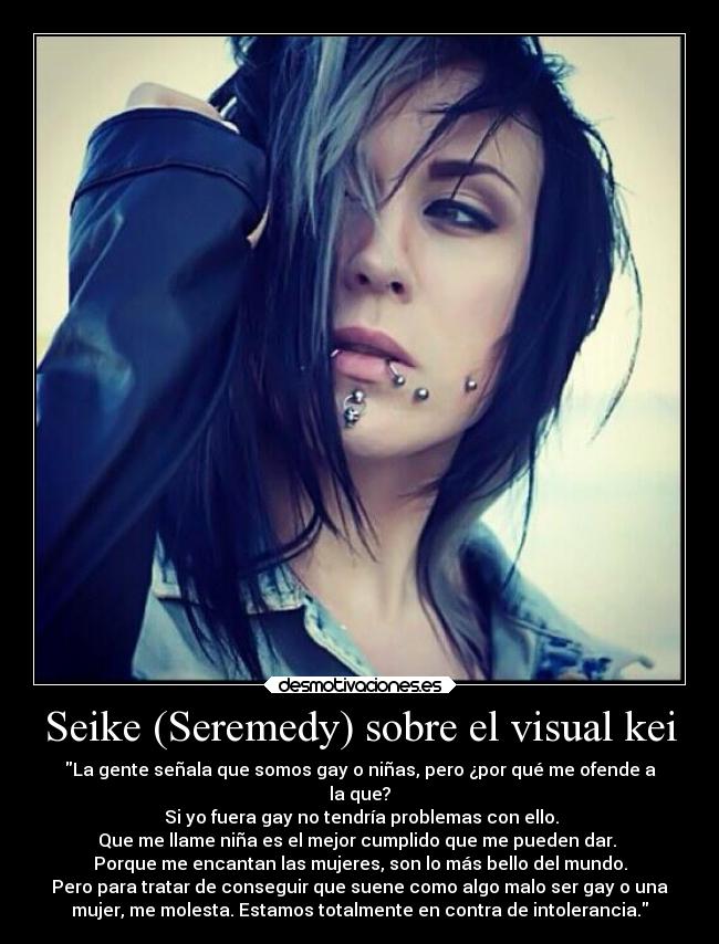 Seike (Seremedy) sobre el visual kei - La gente señala que somos gay o niñas, pero ¿por qué me ofende a
la que?
 Si yo fuera gay no tendría problemas con ello.
Que me llame niña es el mejor cumplido que me pueden dar. 
Porque me encantan las mujeres, son lo más bello del mundo.
Pero para tratar de conseguir que suene como algo malo ser gay o una
mujer, me molesta. Estamos totalmente en contra de intolerancia.