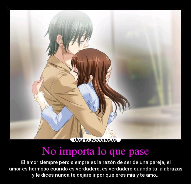 No importa lo que pase - El amor siempre pero siempre es la razón de ser de una pareja, el
amor es hermoso cuando es verdadero, es verdadero cuando tu la abrazas
y le dices nunca te dejare ir por que eres mia y te amo...