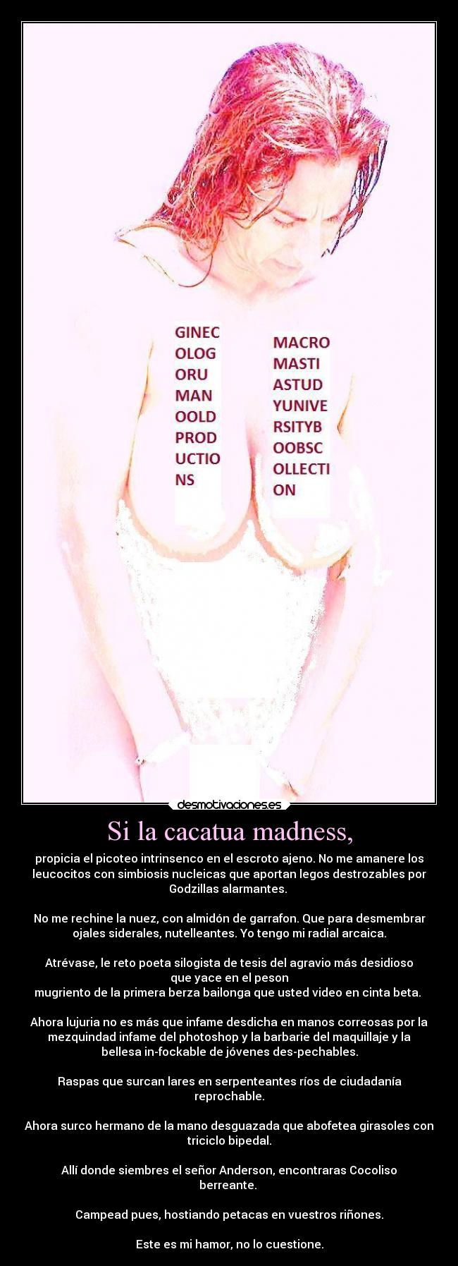 Si la cacatua madness, - propicia el picoteo intrinsenco en el escroto ajeno. No me amanere los
leucocitos con simbiosis nucleicas que aportan legos destrozables por
Godzillas alarmantes. 

No me rechine la nuez, con almidón de garrafon. Que para desmembrar
ojales siderales, nutelleantes. Yo tengo mi radial arcaica.

Atrévase, le reto poeta silogista de tesis del agravio más desidioso
que yace en el peson
mugriento de la primera berza bailonga que usted video en cinta beta. 

Ahora lujuria no es más que infame desdicha en manos correosas por la
mezquindad infame del photoshop y la barbarie del maquillaje y la
bellesa in-fockable de jóvenes des-pechables.

Raspas que surcan lares en serpenteantes ríos de ciudadanía
reprochable.

Ahora surco hermano de la mano desguazada que abofetea girasoles con
triciclo bipedal.

Allí donde siembres el señor Anderson, encontraras Cocoliso
berreante. 

Campead pues, hostiando petacas en vuestros riñones.

Este es mi hamor, no lo cuestione.