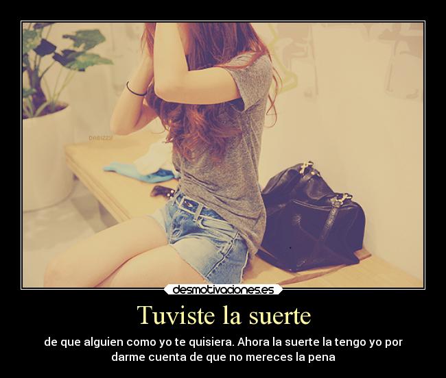 Tuviste la suerte - de que alguien como yo te quisiera. Ahora la suerte la tengo yo por
darme cuenta de que no mereces la pena