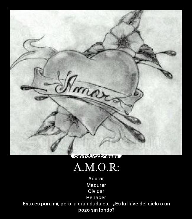 A.M.O.R: - Adorar
Madurar
Olvidar
Renacer
Esto es para mí, pero la gran duda es... ¿Es la llave del cielo o un
pozo sin fondo?