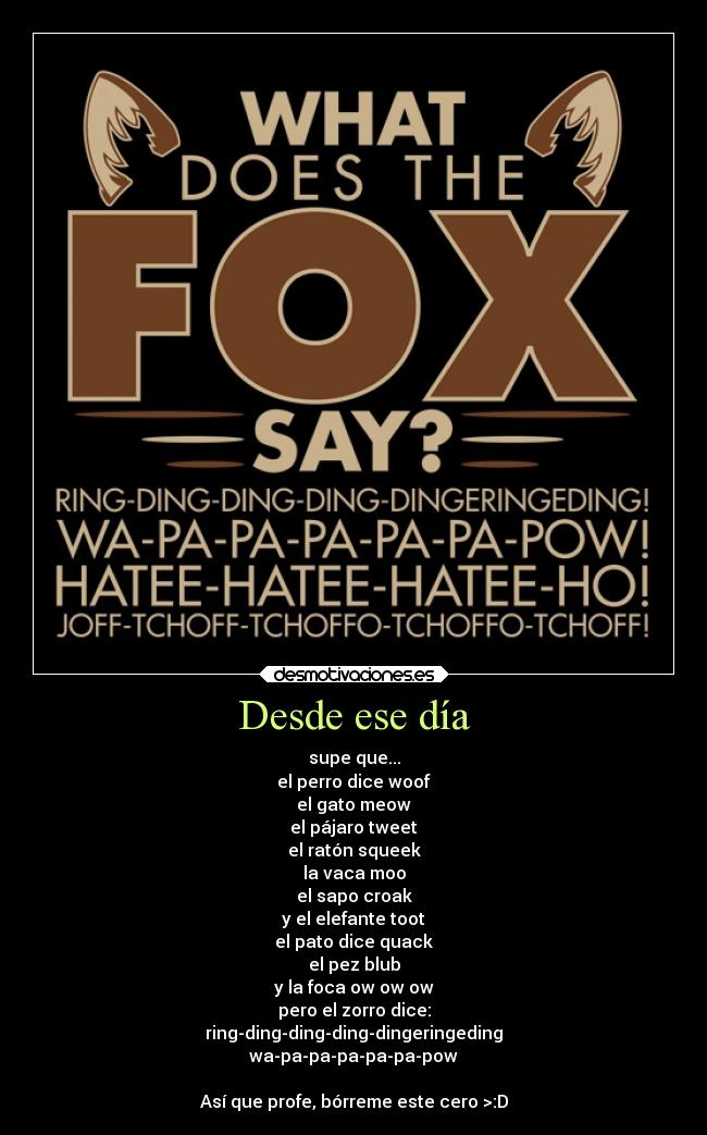 Desde ese día - supe que...
el perro dice woof
el gato meow
el pájaro tweet
el ratón squeek
la vaca moo
el sapo croak
y el elefante toot
el pato dice quack
el pez blub
y la foca ow ow ow
pero el zorro dice:
ring-ding-ding-ding-dingeringeding
wa-pa-pa-pa-pa-pa-pow

Así que profe, bórreme este cero >:D