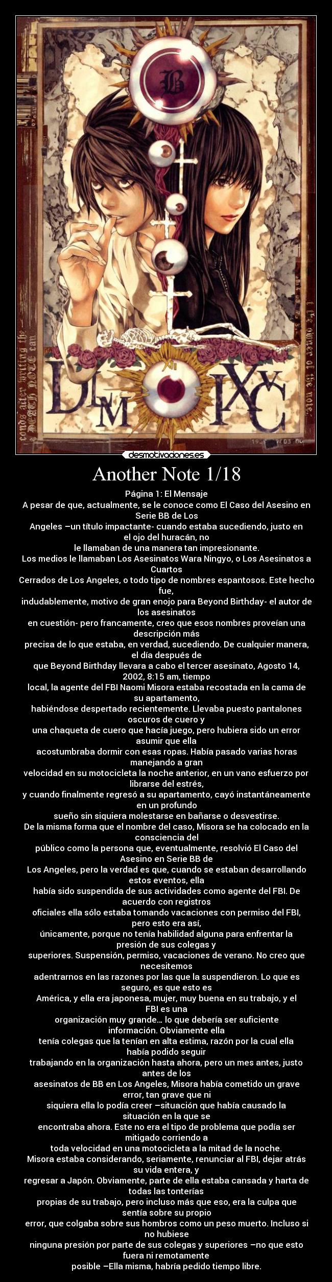 Another Note 1/18 - Página 1: El Mensaje
A pesar de que, actualmente, se le conoce como El Caso del Asesino en
Serie BB de Los
Angeles –un título impactante- cuando estaba sucediendo, justo en
el ojo del huracán, no
le llamaban de una manera tan impresionante.
Los medios le llamaban Los Asesinatos Wara Ningyo, o Los Asesinatos a
Cuartos
Cerrados de Los Angeles, o todo tipo de nombres espantosos. Este hecho
fue,
indudablemente, motivo de gran enojo para Beyond Birthday- el autor de
los asesinatos
en cuestión- pero francamente, creo que esos nombres proveían una
descripción más
precisa de lo que estaba, en verdad, sucediendo. De cualquier manera,
el día después de
que Beyond Birthday llevara a cabo el tercer asesinato, Agosto 14,
2002, 8:15 am, tiempo
local, la agente del FBI Naomi Misora estaba recostada en la cama de
su apartamento,
habiéndose despertado recientemente. Llevaba puesto pantalones
oscuros de cuero y
una chaqueta de cuero que hacía juego, pero hubiera sido un error
asumir que ella
acostumbraba dormir con esas ropas. Había pasado varias horas
manejando a gran
velocidad en su motocicleta la noche anterior, en un vano esfuerzo por
librarse del estrés,
y cuando finalmente regresó a su apartamento, cayó instantáneamente
en un profundo
sueño sin siquiera molestarse en bañarse o desvestirse.
De la misma forma que el nombre del caso, Misora se ha colocado en la
consciencia del
público como la persona que, eventualmente, resolvió El Caso del
Asesino en Serie BB de
Los Angeles, pero la verdad es que, cuando se estaban desarrollando
estos eventos, ella
había sido suspendida de sus actividades como agente del FBI. De
acuerdo con registros
oficiales ella sólo estaba tomando vacaciones con permiso del FBI,
pero esto era así,
únicamente, porque no tenía habilidad alguna para enfrentar la
presión de sus colegas y
superiores. Suspensión, permiso, vacaciones de verano. No creo que
necesitemos
adentrarnos en las razones por las que la suspendieron. Lo que es
seguro, es que esto es
América, y ella era japonesa, mujer, muy buena en su trabajo, y el
FBI es una
organización muy grande… lo que debería ser suficiente
información. Obviamente ella
tenía colegas que la tenían en alta estima, razón por la cual ella
había podido seguir
trabajando en la organización hasta ahora, pero un mes antes, justo
antes de los
asesinatos de BB en Los Angeles, Misora había cometido un grave
error, tan grave que ni
siquiera ella lo podía creer –situación que había causado la
situación en la que se
encontraba ahora. Este no era el tipo de problema que podía ser
mitigado corriendo a
toda velocidad en una motocicleta a la mitad de la noche.
Misora estaba considerando, seriamente, renunciar al FBI, dejar atrás
su vida entera, y
regresar a Japón. Obviamente, parte de ella estaba cansada y harta de
todas las tonterías
propias de su trabajo, pero incluso más que eso, era la culpa que
sentía sobre su propio
error, que colgaba sobre sus hombros como un peso muerto. Incluso si
no hubiese
ninguna presión por parte de sus colegas y superiores –no que esto
fuera ni remotamente
posible –Ella misma, habría pedido tiempo libre.