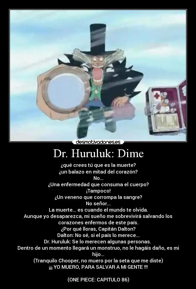 Dr. Huruluk: Dime - ¿qué crees tú que es la muerte?
¿un balazo en mitad del corazón?
No...
¿Una enfermedad que consuma el cuerpo?
¡Tampoco!
¿Un veneno que corrompa la sangre?
No señor...
La muerte... es cuando el mundo te olvida.
Aunque yo desaparezca, mi sueño me sobrevivirá salvando los
corazones enfermos de este país.
¿Por qué lloras, Capitán Dalton?
Dalton: No sé, si el país lo merece...
Dr. Huruluk: Se lo merecen algunas personas. 
Dentro de un momento llegará un monstruo, no le hagáis daño, es mi
hijo...
(Tranquilo Chooper, no muero por la seta que me diste)
¡¡¡ YO MUERO, PARA SALVAR A MI GENTE !!!

(ONE PIECE: CAPITULO 86)