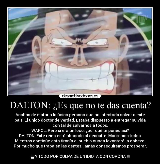 DALTON: ¿Es que no te das cuenta? - Acabas de matar a la única persona que ha intentado salvar a este
país. El único doctor de verdad. Estaba dispuesto a entregar su vida
con tal de salvarnos a todos.
WAPOL: Pero si era un loco, ¿por qué te pones así?
DALTON: Este reino está abocado al desastre. Moriremos todos.
Mientras continúe esta tiranía el pueblo nunca levantará la cabeza.
Por mucho que trabajen las gentes, jamás conseguiremos prosperar.

¡¡¡ Y TODO POR CULPA DE UN IDIOTA CON CORONA !!!