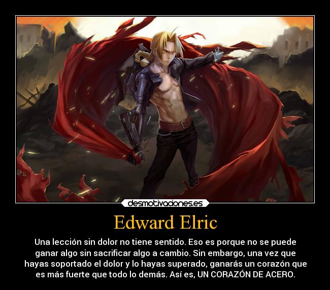 Edward Elric - Una lección sin dolor no tiene sentido. Eso es porque no se puede
ganar algo sin sacrificar algo a cambio. Sin embargo, una vez que
hayas soportado el dolor y lo hayas superado, ganarás un corazón que
es más fuerte que todo lo demás. Así es, UN CORAZÓN DE ACERO.
