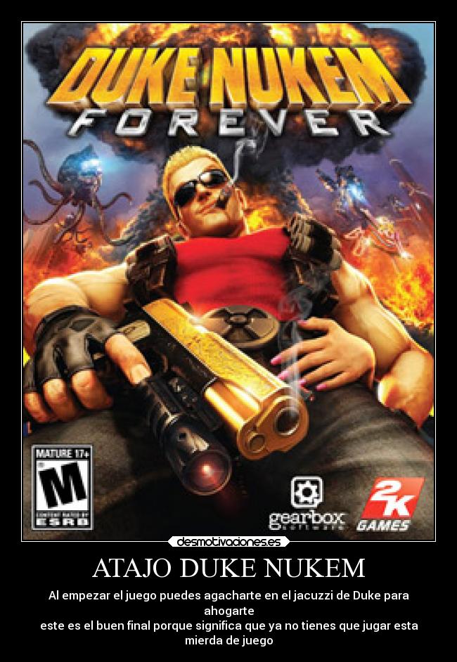 ATAJO DUKE NUKEM - Al empezar el juego puedes agacharte en el jacuzzi de Duke para
ahogarte
este es el buen final porque significa que ya no tienes que jugar esta
mierda de juego